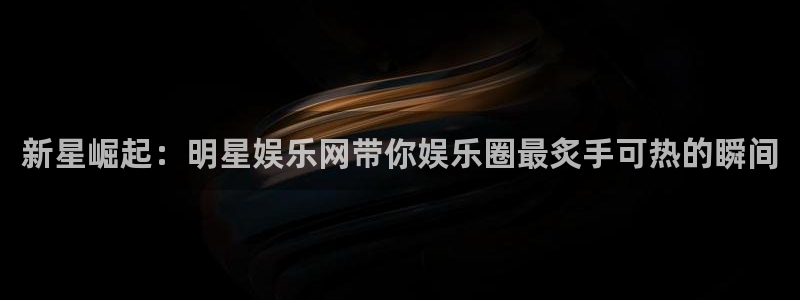 今年会注册：新星崛起：明星娱乐网带你娱乐圈最炙手可热的瞬间