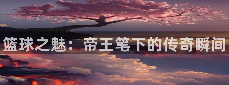 今年会.ccm官网版：篮球之魅：帝王笔下的传奇瞬间
